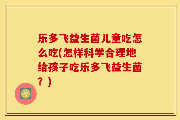 乐多飞益生菌儿童吃怎么吃(怎样科学合理地给孩子吃乐多飞益生菌？)