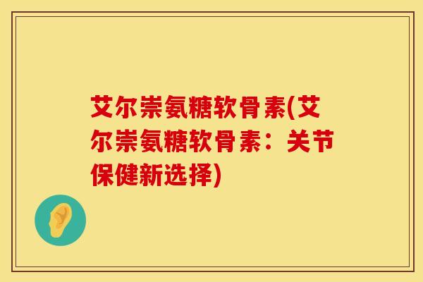 艾尔崇氨糖软骨素(艾尔崇氨糖软骨素：关节保健新选择)