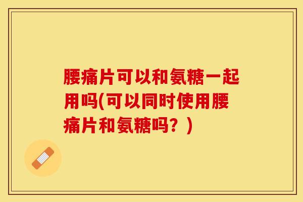 腰痛片可以和氨糖一起用吗(可以同时使用腰痛片和氨糖吗？)