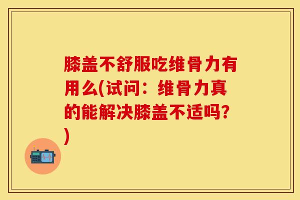 膝盖不舒服吃维骨力有用么(试问：维骨力真的能解决膝盖不适吗？)