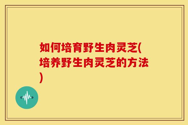如何培育野生肉灵芝(培养野生肉灵芝的方法)
