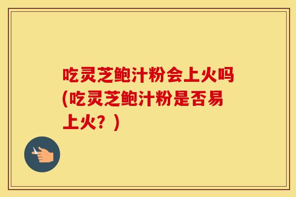 吃灵芝鲍汁粉会上火吗(吃灵芝鲍汁粉是否易上火？)