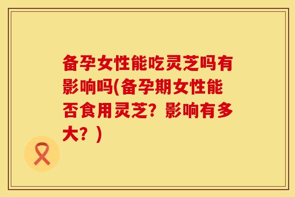 备孕女性能吃灵芝吗有影响吗(备孕期女性能否食用灵芝？影响有多大？)