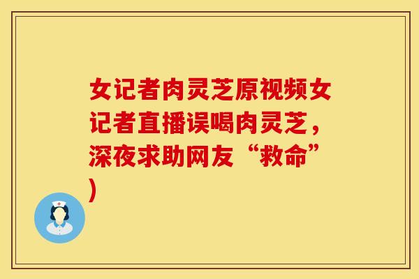 女记者肉灵芝原视频女记者直播误喝肉灵芝，深夜求助网友“救命”)