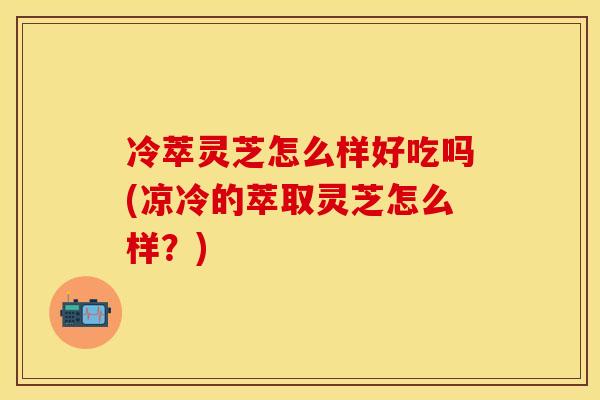 冷萃灵芝怎么样好吃吗(凉冷的萃取灵芝怎么样？)