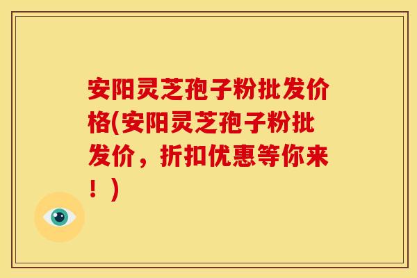安阳灵芝孢子粉批发价格(安阳灵芝孢子粉批发价，折扣优惠等你来！)