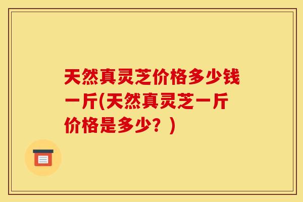天然真灵芝价格多少钱一斤(天然真灵芝一斤价格是多少？)