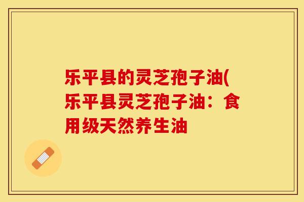 乐平县的灵芝孢子油(乐平县灵芝孢子油：食用级天然养生油