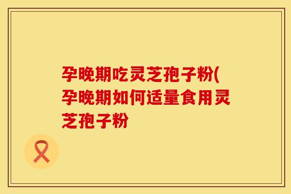 孕晚期吃灵芝孢子粉(孕晚期如何适量食用灵芝孢子粉