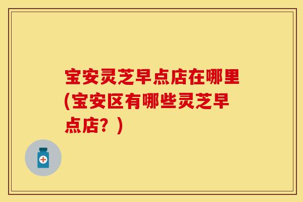 宝安灵芝早点店在哪里(宝安区有哪些灵芝早点店？)