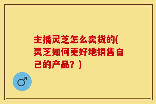 主播灵芝怎么卖货的(灵芝如何更好地销售自己的产品？)