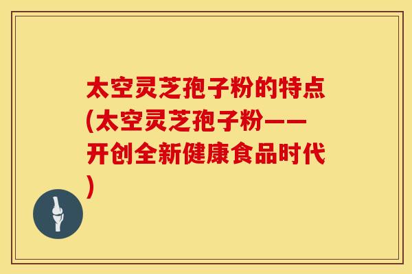 太空灵芝孢子粉的特点(太空灵芝孢子粉——开创全新健康食品时代)