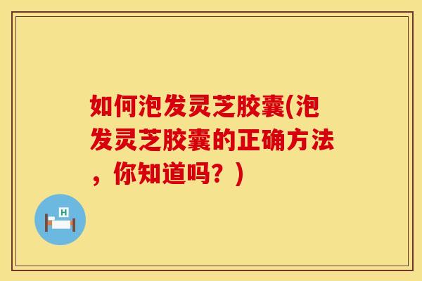 如何泡发灵芝胶囊(泡发灵芝胶囊的正确方法，你知道吗？)