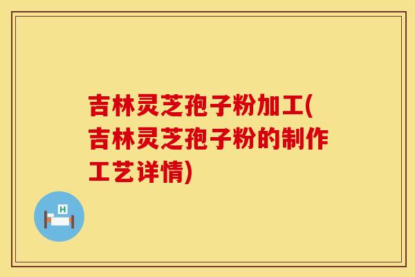吉林灵芝孢子粉加工(吉林灵芝孢子粉的制作工艺详情)