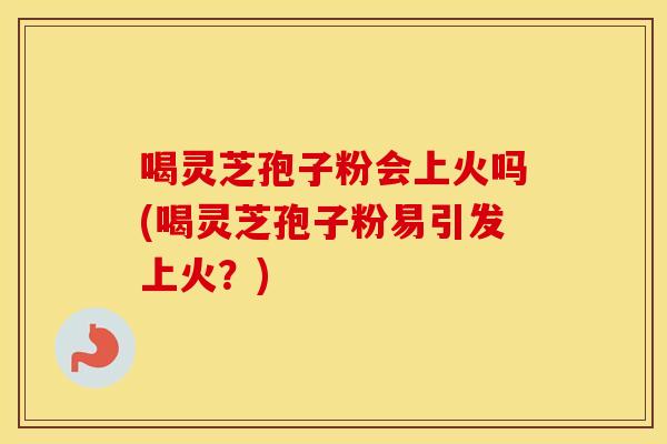 喝灵芝孢子粉会上火吗(喝灵芝孢子粉易引发上火？)