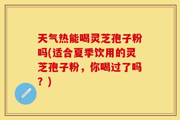 天气热能喝灵芝孢子粉吗(适合夏季饮用的灵芝孢子粉，你喝过了吗？)