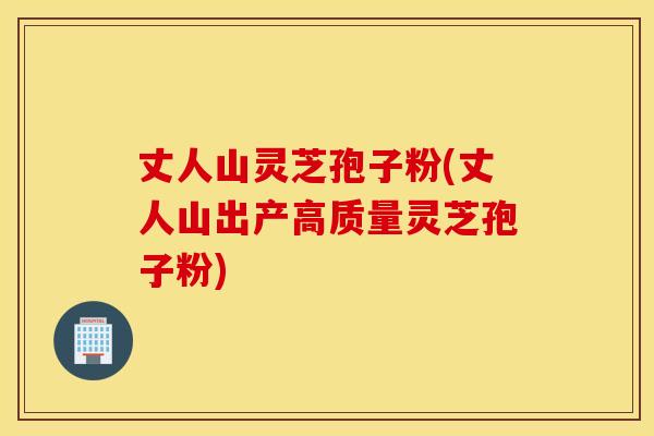 丈人山灵芝孢子粉(丈人山出产高质量灵芝孢子粉)
