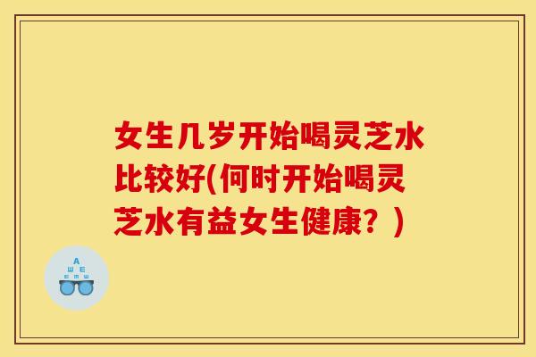 女生几岁开始喝灵芝水比较好(何时开始喝灵芝水有益女生健康？)