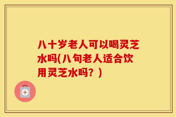 八十岁老人可以喝灵芝水吗(八旬老人适合饮用灵芝水吗？)