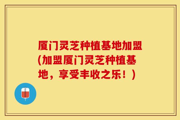 厦门灵芝种植基地加盟(加盟厦门灵芝种植基地，享受丰收之乐！)