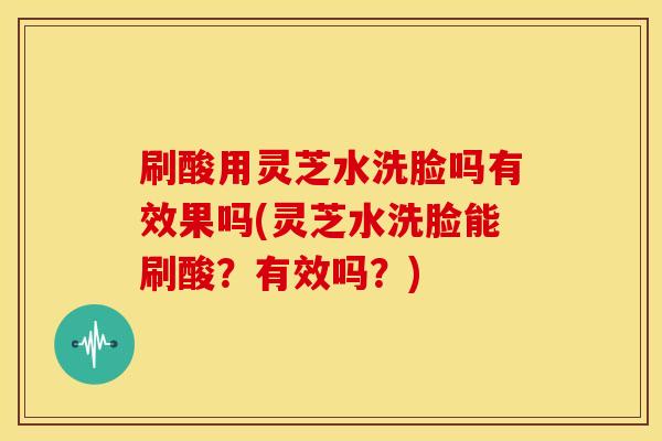 刷酸用灵芝水洗脸吗有效果吗(灵芝水洗脸能刷酸？有效吗？)