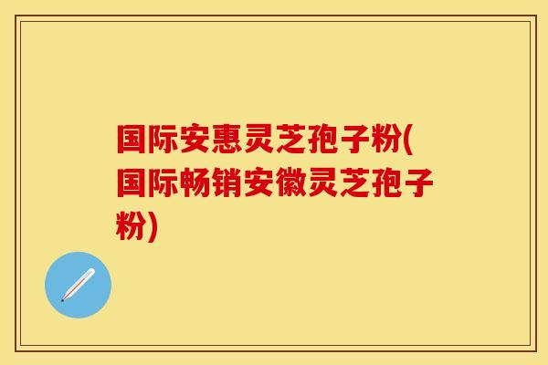 国际安惠灵芝孢子粉(国际畅销安徽灵芝孢子粉)