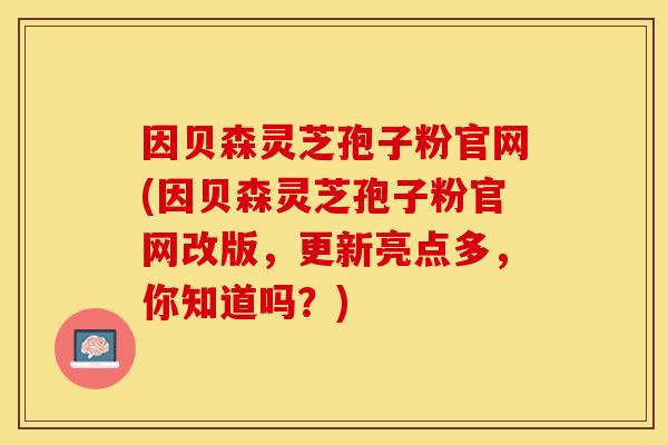 因贝森灵芝孢子粉官网(因贝森灵芝孢子粉官网改版，更新亮点多，你知道吗？)