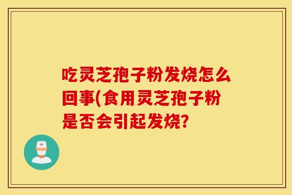 吃灵芝孢子粉发烧怎么回事(食用灵芝孢子粉是否会引起发烧？