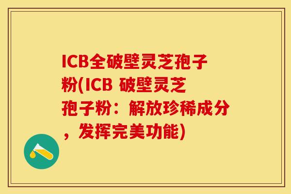 ICB全破壁灵芝孢子粉(ICB 破壁灵芝孢子粉：解放珍稀成分，发挥完美功能)