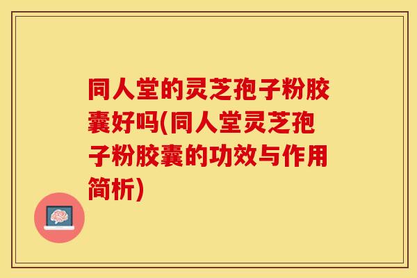 同人堂的灵芝孢子粉胶囊好吗(同人堂灵芝孢子粉胶囊的功效与作用简析)