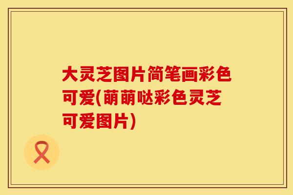 大灵芝图片简笔画彩色可爱(萌萌哒彩色灵芝可爱图片)