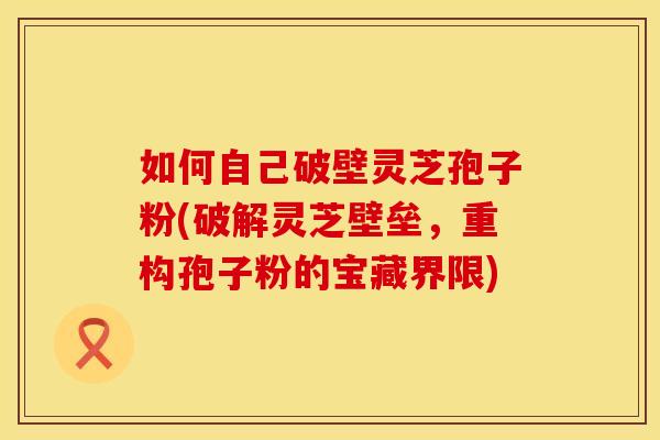 如何自己破壁灵芝孢子粉(破解灵芝壁垒，重构孢子粉的宝藏界限)