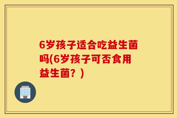 6岁孩子适合吃益生菌吗(6岁孩子可否食用益生菌？)