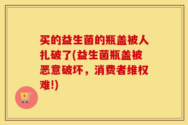 买的益生菌的瓶盖被人扎破了(益生菌瓶盖被恶意破坏，消费者维权难!)