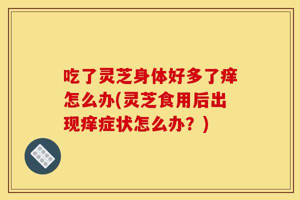 吃了灵芝身体好多了痒怎么办(灵芝食用后出现痒症状怎么办？)