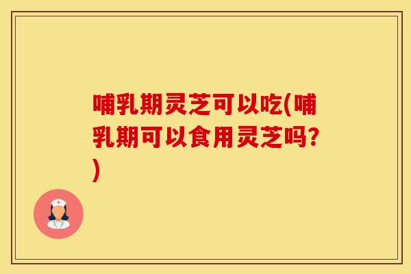 哺乳期灵芝可以吃(哺乳期可以食用灵芝吗？)