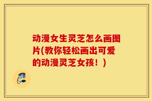 动漫女生灵芝怎么画图片(教你轻松画出可爱的动漫灵芝女孩！)