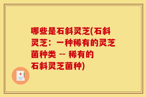 哪些是石斜灵芝(石斜灵芝：一种稀有的灵芝菌种类 -- 稀有的石斜灵芝菌种)