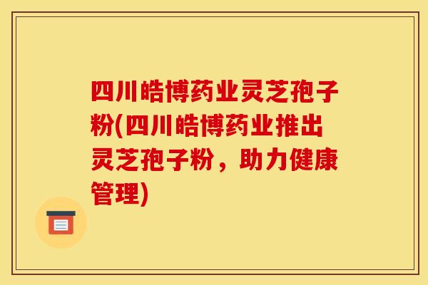 四川皓博药业灵芝孢子粉(四川皓博药业推出灵芝孢子粉，助力健康管理)