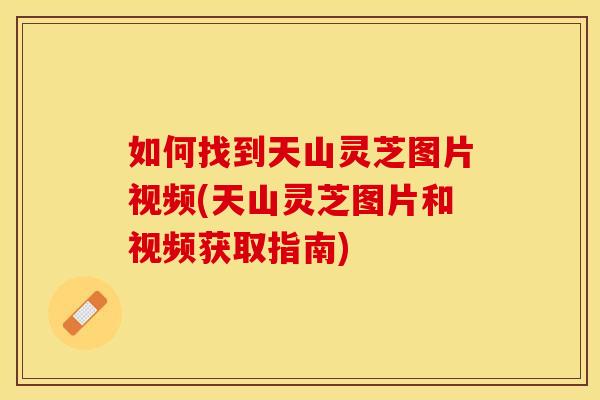 如何找到天山灵芝图片视频(天山灵芝图片和视频获取指南)