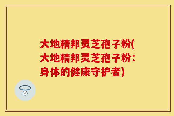 大地精邦灵芝孢子粉(大地精邦灵芝孢子粉:身体的健康守护者) 大地精邦灵芝孢子粉(大地精邦灵芝孢子粉:身体的健康守护者)