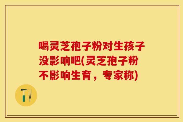 喝灵芝孢子粉对生孩子没影响吧(灵芝孢子粉不影响生育，专家称)