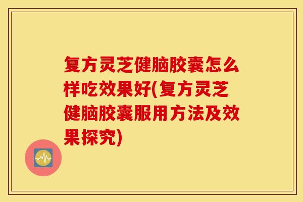复方灵芝健脑胶囊怎么样吃效果好(复方灵芝健脑胶囊服用方法及效果探究)