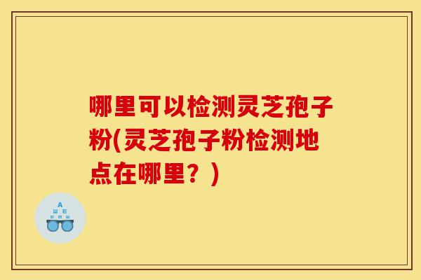 哪里可以检测灵芝孢子粉(灵芝孢子粉检测地点在哪里？)