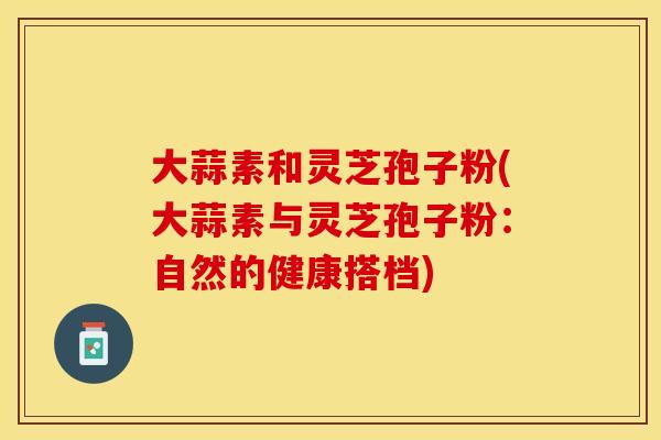 大蒜素和灵芝孢子粉(大蒜素与灵芝孢子粉:自然的健康搭档) 大蒜素和灵芝孢子粉(大蒜素与灵芝孢子粉:自然的健康搭档)