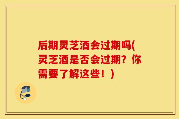 后期灵芝酒会过期吗(灵芝酒是否会过期？你需要了解这些！)