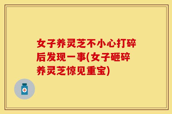 女子养灵芝不小心打碎后发现一事(女子砸碎养灵芝惊见重宝)