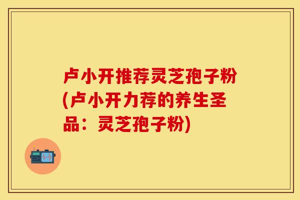 卢小开推荐灵芝孢子粉(卢小开力荐的养生圣品：灵芝孢子粉)