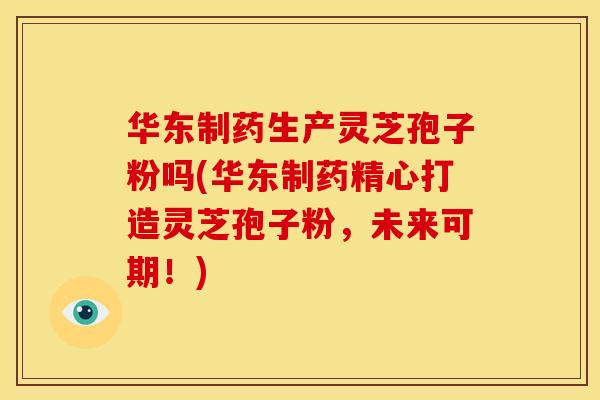 华东制药生产灵芝孢子粉吗(华东制药精心打造灵芝孢子粉，未来可期！)