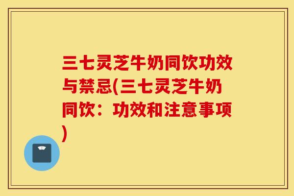 三七灵芝牛奶同饮功效与禁忌(三七灵芝牛奶同饮：功效和注意事项)